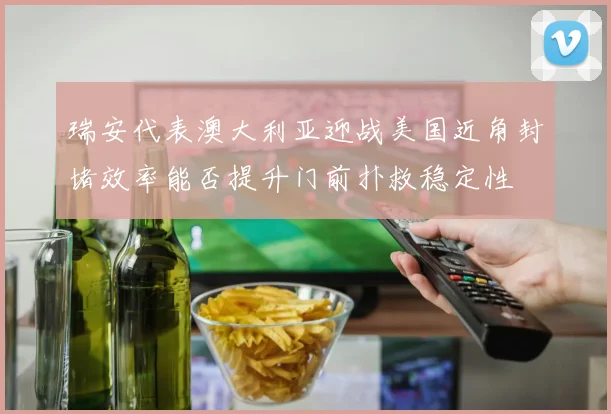 瑞安代表澳大利亚迎战美国近角封堵效率能否提升门前扑救稳定性