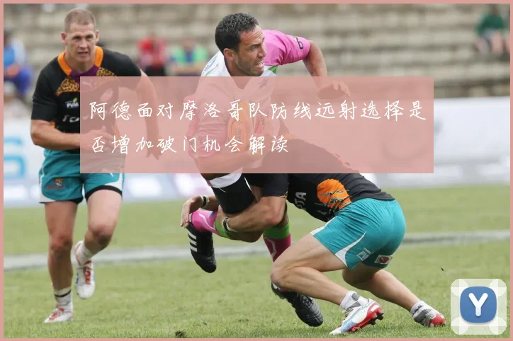 阿德面对摩洛哥队防线远射选择是否增加破门机会解读