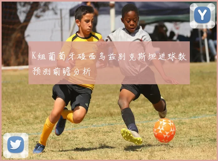 K组葡萄牙碰面乌兹别克斯坦进球数预测前瞻分析
