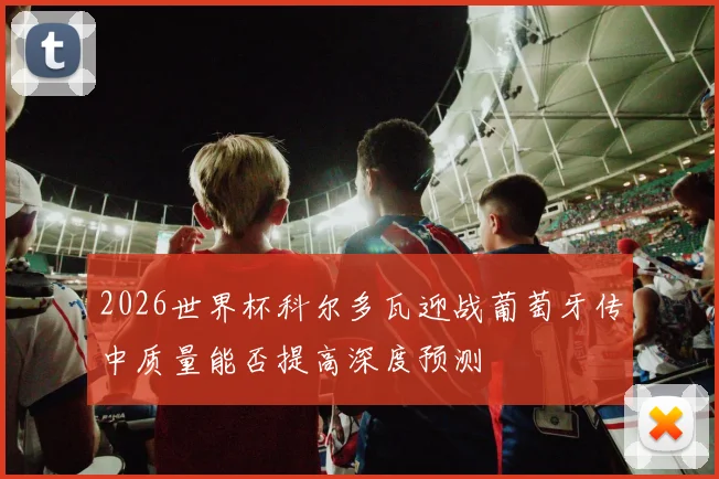 2026世界杯科尔多瓦迎战葡萄牙传中质量能否提高深度预测