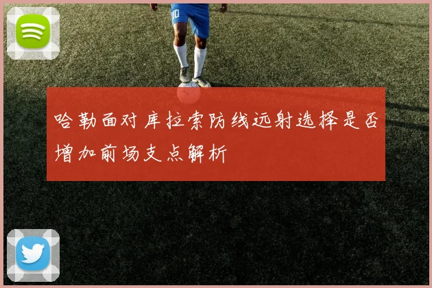 哈勒面对库拉索防线远射选择是否增加前场支点解析