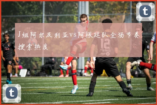 J组阿尔及利亚vs阿根廷队全场节奏搜索热度