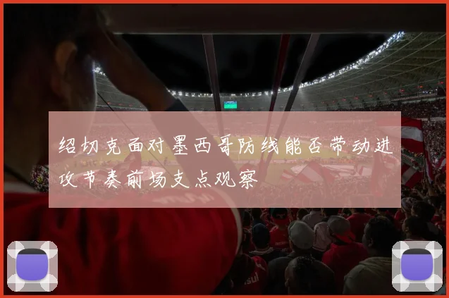 绍切克面对墨西哥防线能否带动进攻节奏前场支点观察