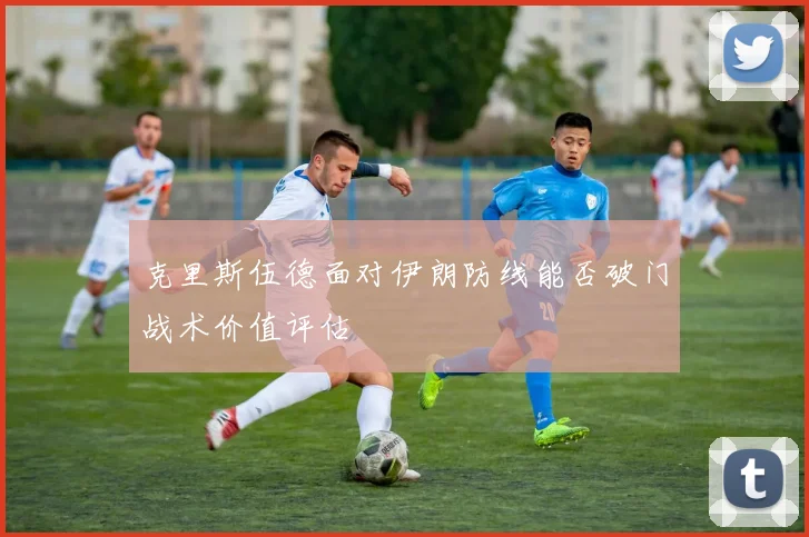克里斯伍德面对伊朗防线能否破门战术价值评估