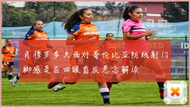 肖穆罗多夫面对哥伦比亚防线射门脚感是否回暖首发悬念解读