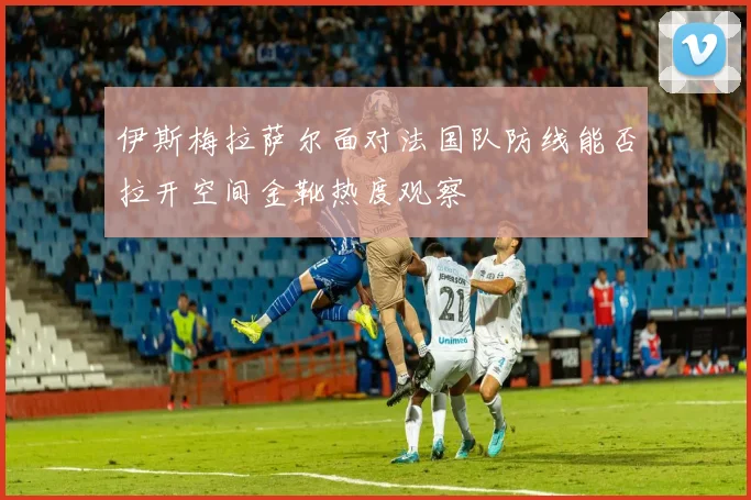 伊斯梅拉萨尔面对法国队防线能否拉开空间金靴热度观察