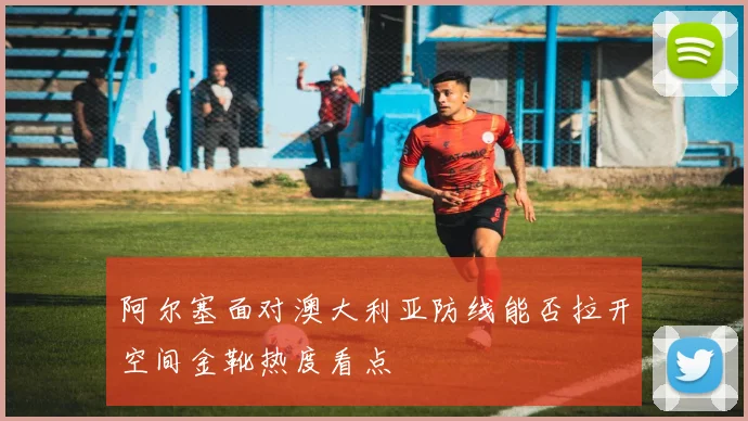 阿尔塞面对澳大利亚防线能否拉开空间金靴热度看点