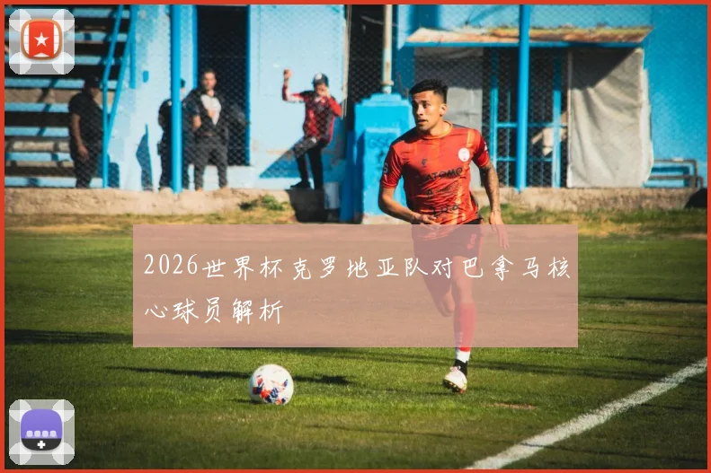 2026世界杯克罗地亚队对巴拿马核心球员解析