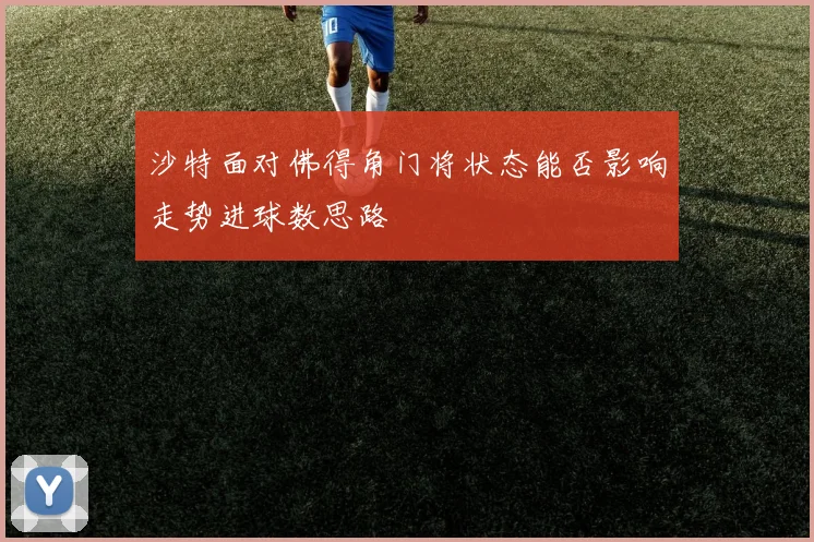 沙特面对佛得角门将状态能否影响走势进球数思路