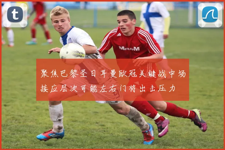 聚焦巴黎圣日耳曼欧冠关键战中场接应层次可能左右门将出击压力