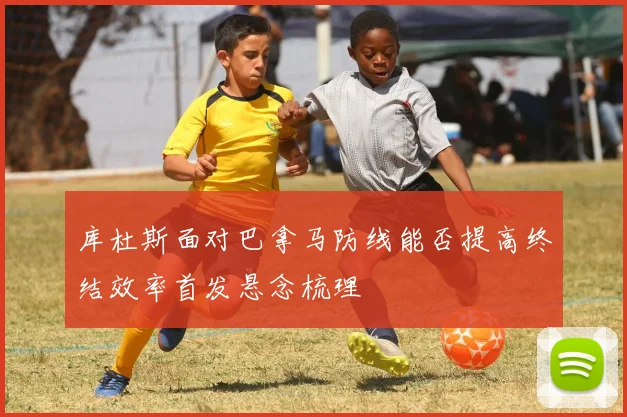 库杜斯面对巴拿马防线能否提高终结效率首发悬念梳理
