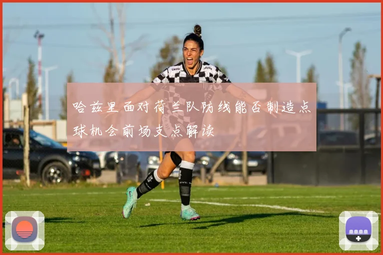 哈兹里面对荷兰队防线能否制造点球机会前场支点解读