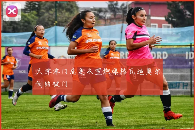 天津津门虎更衣室燃爆格瓦迪奥尔倒钩破门