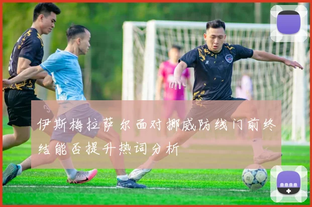伊斯梅拉萨尔面对挪威防线门前终结能否提升热词分析