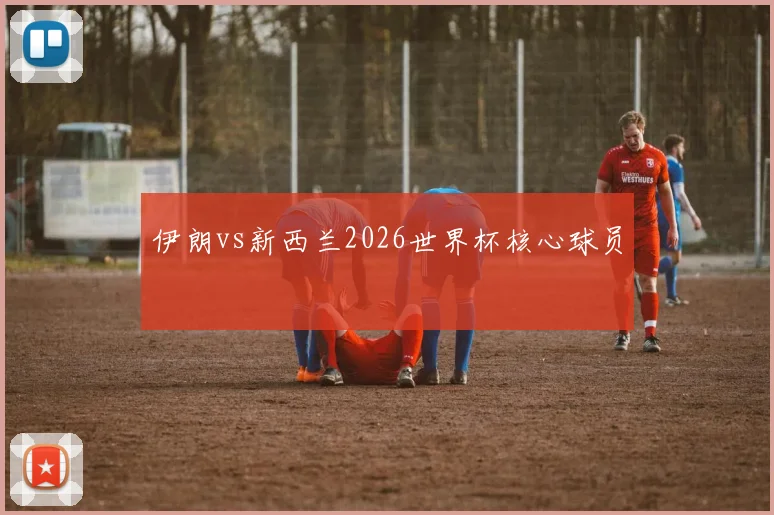 伊朗vs新西兰2026世界杯核心球员