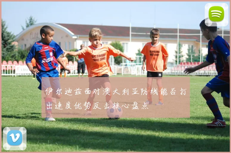 伊尔迪兹面对澳大利亚防线能否打出速度优势反击核心盘点